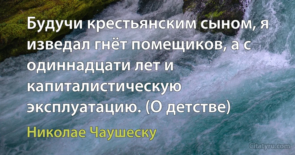 Будучи крестьянским сыном, я изведал гнёт помещиков, а с одиннадцати лет и капиталистическую эксплуатацию. (О детстве) (Николае Чаушеску)