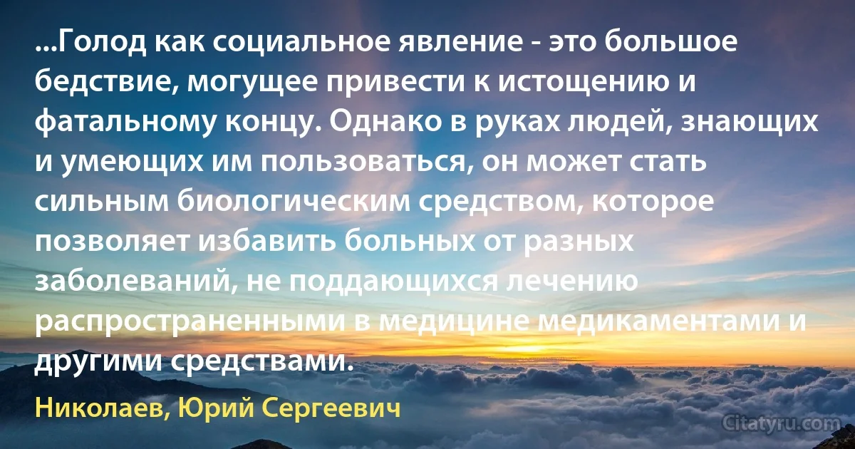 ...Голод как социальное явление - это большое бедствие, могущее привести к истощению и фатальному концу. Однако в руках людей, знающих и умеющих им пользоваться, он может стать сильным биологическим средством, которое позволяет избавить больных от разных заболеваний, не поддающихся лечению распространенными в медицине медикаментами и другими средствами. (Николаев, Юрий Сергеевич)