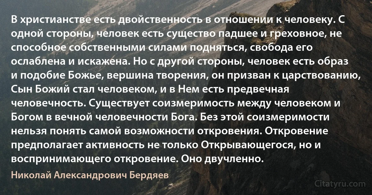 В христианстве есть двойственность в отношении к человеку. С одной стороны, человек есть существо падшее и греховное, не способное собственными силами подняться, свобода его ослаблена и искажена. Но с другой стороны, человек есть образ и подобие Божье, вершина творения, он призван к царствованию, Сын Божий стал человеком, и в Нем есть предвечная человечность. Существует соизмеримость между человеком и Богом в вечной человечности Бога. Без этой соизмеримости нельзя понять самой возможности откровения. Откровение предполагает активность не только Открывающегося, но и воспринимающего откровение. Оно двучленно. (Николай Александрович Бердяев)