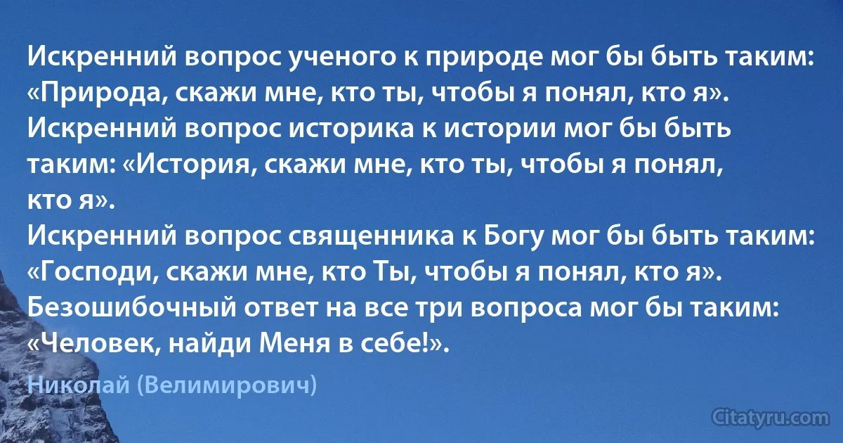 Искренний вопрос ученого к природе мог бы быть таким: «Природа, скажи мне, кто ты, чтобы я понял, кто я».
Искренний вопрос историка к истории мог бы быть таким: «История, скажи мне, кто ты, чтобы я понял, кто я».
Искренний вопрос священника к Богу мог бы быть таким: «Господи, скажи мне, кто Ты, чтобы я понял, кто я».
Безошибочный ответ на все три вопроса мог бы таким: «Человек, найди Меня в себе!». (Николай (Велимирович))