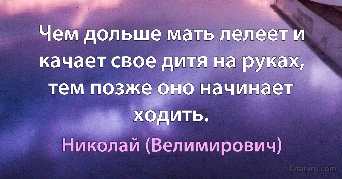 Чем дольше мать лелеет и качает свое дитя на руках, тем позже оно начинает ходить. (Николай (Велимирович))