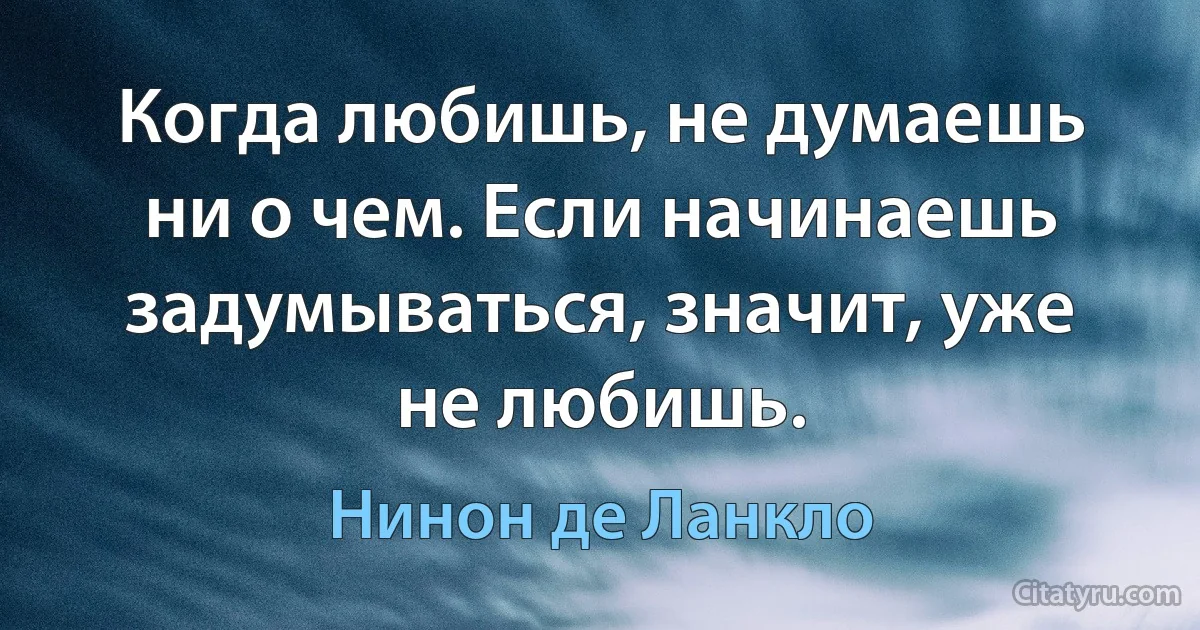 Когда любишь, не думаешь ни о чем. Если начинаешь задумываться, значит, уже не любишь. (Нинон де Ланкло)