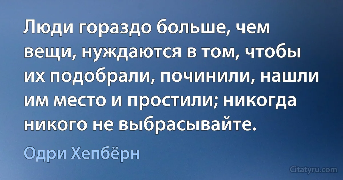 Люди гораздо больше, чем вещи, нуждаются в том, чтобы их подобрали, починили, нашли им место и простили; никогда никого не выбрасывайте. (Одри Хепбёрн)