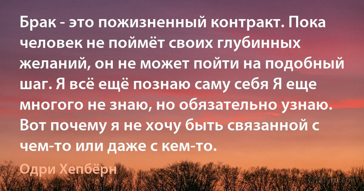 Брак - это пожизненный контракт. Пока человек не поймёт своих глубинных желаний, он не может пойти на подобный шаг. Я всё ещё познаю саму себя Я еще многого не знаю, но обязательно узнаю. Вот почему я не хочу быть связанной с чем-то или даже с кем-то. (Одри Хепбёрн)