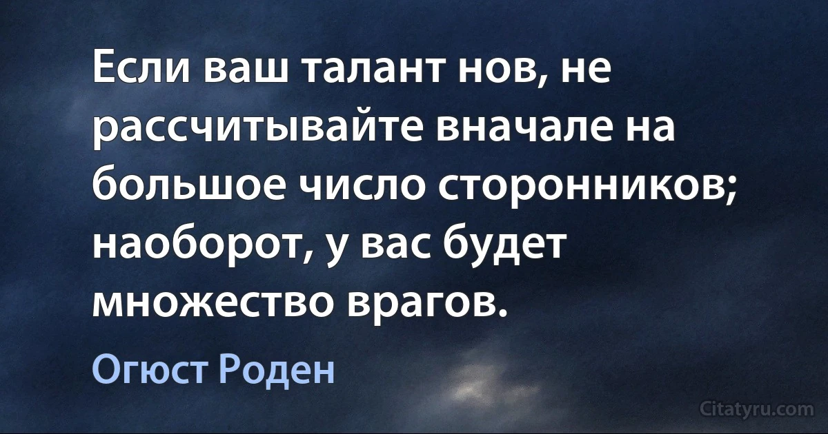 Если ваш талант нов, не рассчитывайте вначале на большое число сторонников; наоборот, у вас будет множество врагов. (Огюст Роден)