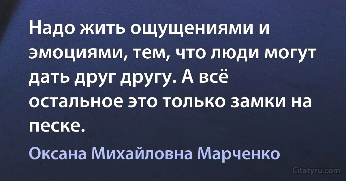 Надо жить ощущениями и эмоциями, тем, что люди могут дать друг другу. А всё остальное это только замки на песке. (Оксана Михайловна Марченко)