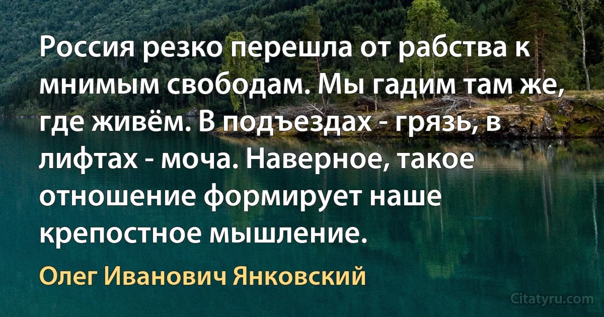 Россия резко перешла от рабства к мнимым свободам. Мы гадим там же, где живём. В подъездах - грязь, в лифтах - моча. Наверное, такое отношение формирует наше крепостное мышление. (Олег Иванович Янковский)