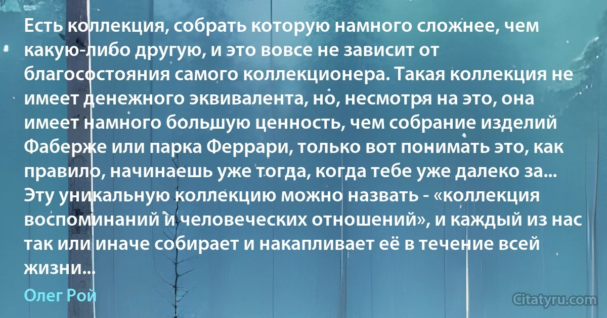 Есть коллекция, собрать которую намного сложнее, чем какую-либо другую, и это вовсе не зависит от благосостояния самого коллекционера. Такая коллекция не имеет денежного эквивалента, но, несмотря на это, она имеет намного большую ценность, чем собрание изделий Фаберже или парка Феррари, только вот понимать это, как правило, начинаешь уже тогда, когда тебе уже далеко за... Эту уникальную коллекцию можно назвать - «коллекция воспоминаний и человеческих отношений», и каждый из нас так или иначе собирает и накапливает её в течение всей жизни... (Олег Рой)