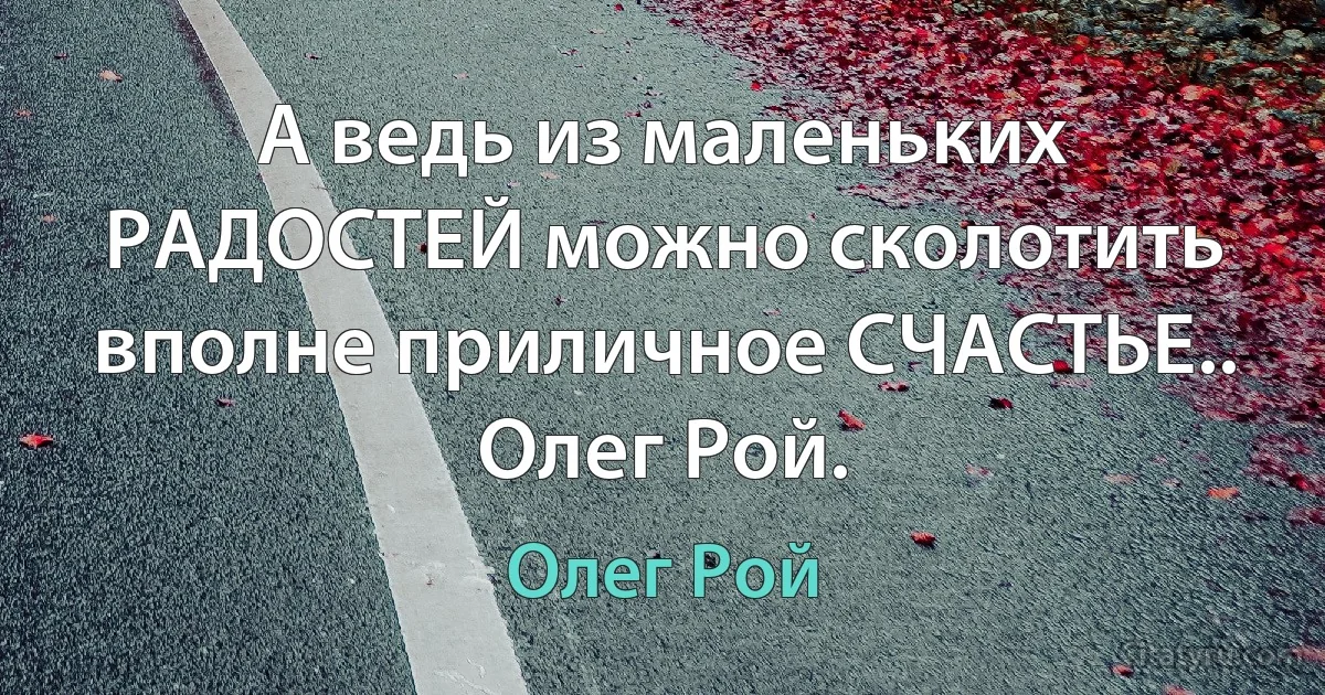 А ведь из маленьких РАДОСТЕЙ можно сколотить вполне приличное СЧАСТЬЕ..
Олег Рой. (Олег Рой)