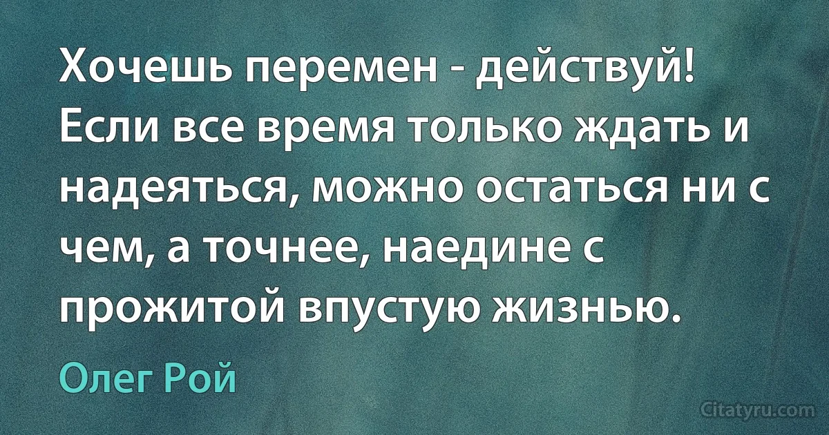 Хочешь перемен - действуй! Если все время только ждать и надеяться, можно остаться ни с чем, а точнее, наедине с прожитой впустую жизнью. (Олег Рой)