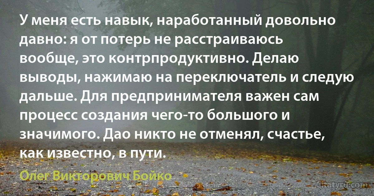 У меня есть навык, наработанный довольно давно: я от потерь не расстраиваюсь вообще, это контрпродуктивно. Делаю выводы, нажимаю на переключатель и следую дальше. Для предпринимателя важен сам процесс создания чего-то большого и значимого. Дао никто не отменял, счастье, как известно, в пути. (Олег Викторович Бойко)