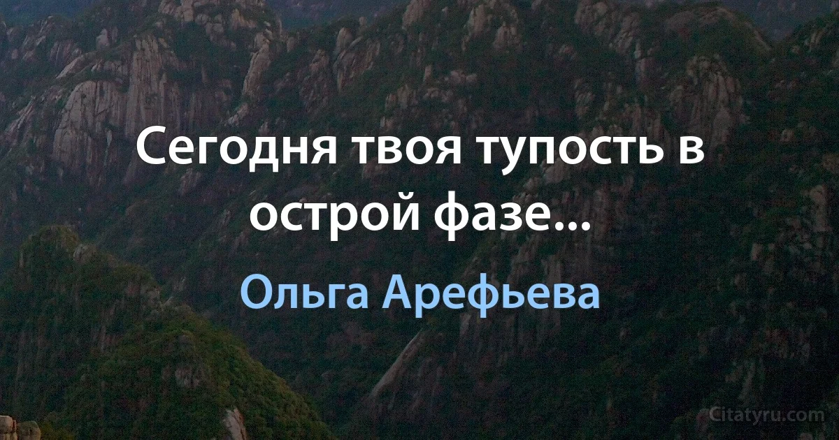 Сегодня твоя тупость в острой фазе... (Ольга Арефьева)