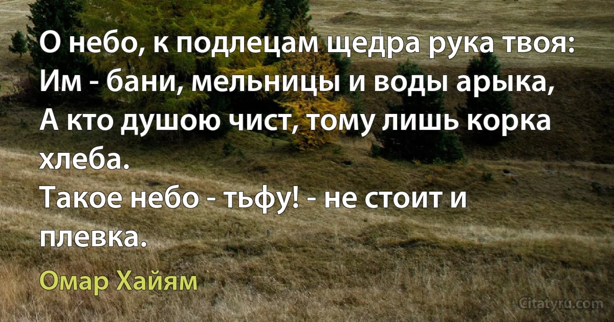 О небо, к подлецам щедра рука твоя:
Им - бани, мельницы и воды арыка,
А кто душою чист, тому лишь корка хлеба.
Такое небо - тьфу! - не стоит и плевка. (Омар Хайям)