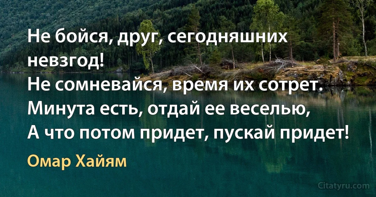 Не бойся, друг, сегодняшних невзгод!
Не сомневайся, время их сотрет.
Минута есть, отдай ее веселью,
А что потом придет, пускай придет! (Омар Хайям)