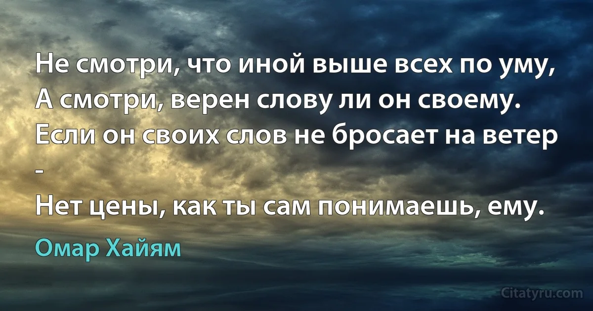 Не смотри, что иной выше всех по уму,
А смотри, верен слову ли он своему.
Если он своих слов не бросает на ветер -
Нет цены, как ты сам понимаешь, ему. (Омар Хайям)