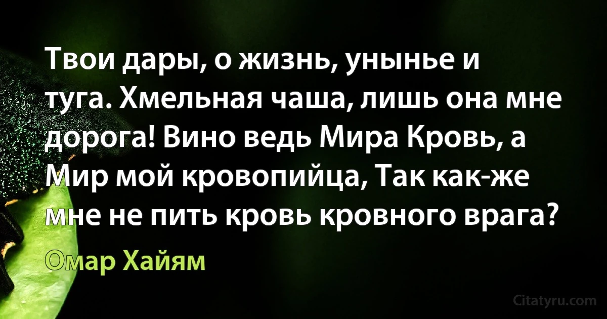 Твои дары, о жизнь, унынье и туга. Хмельная чаша, лишь она мне дорога! Вино ведь Мира Кровь, а Мир мой кровопийца, Так как-же мне не пить кровь кровного врага? (Омар Хайям)