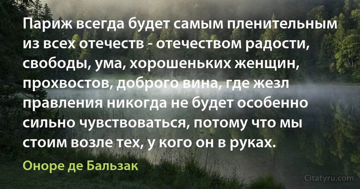 Париж всегда будет самым пленительным из всех отечеств - отечеством радости, свободы, ума, хорошеньких женщин, прохвостов, доброго вина, где жезл правления никогда не будет особенно сильно чувствоваться, потому что мы стоим возле тех, у кого он в руках. (Оноре де Бальзак)