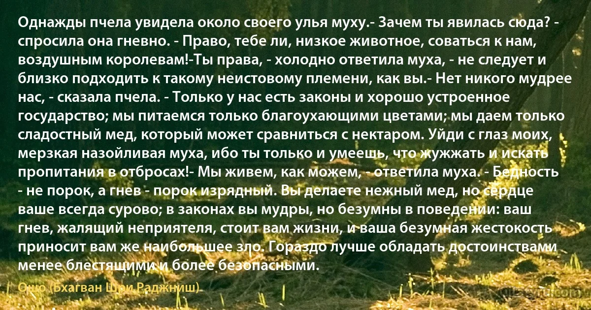 Однажды пчела увидела около своего улья муху.- Зачем ты явилась сюда? - спросила она гневно. - Право, тебе ли, низкое животное, соваться к нам, воздушным королевам!-Ты права, - холодно ответила муха, - не следует и близко подходить к такому неистовому племени, как вы.- Нет никого мудрее нас, - сказала пчела. - Только у нас есть законы и хорошо устроенное государство; мы питаемся только благоухающими цветами; мы даем только сладостный мед, который может сравниться с нектаром. Уйди с глаз моих, мерзкая назойливая муха, ибо ты только и умеешь, что жужжать и искать пропитания в отбросах!- Мы живем, как можем, - ответила муха. - Бедность - не порок, а гнев - порок изрядный. Вы делаете нежный мед, но сердце ваше всегда сурово; в законах вы мудры, но безумны в поведении: ваш гнев, жалящий неприятеля, стоит вам жизни, и ваша безумная жестокость приносит вам же наибольшее зло. Гораздо лучше обладать достоинствами менее блестящими и более безопасными. (Ошо (Бхагван Шри Раджниш))