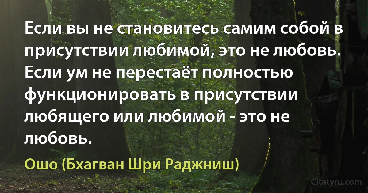 Если вы не становитесь самим собой в присутствии любимой, это не любовь.
Если ум не перестаёт полностью функционировать в присутствии любящего или любимой - это не любовь. (Ошо (Бхагван Шри Раджниш))