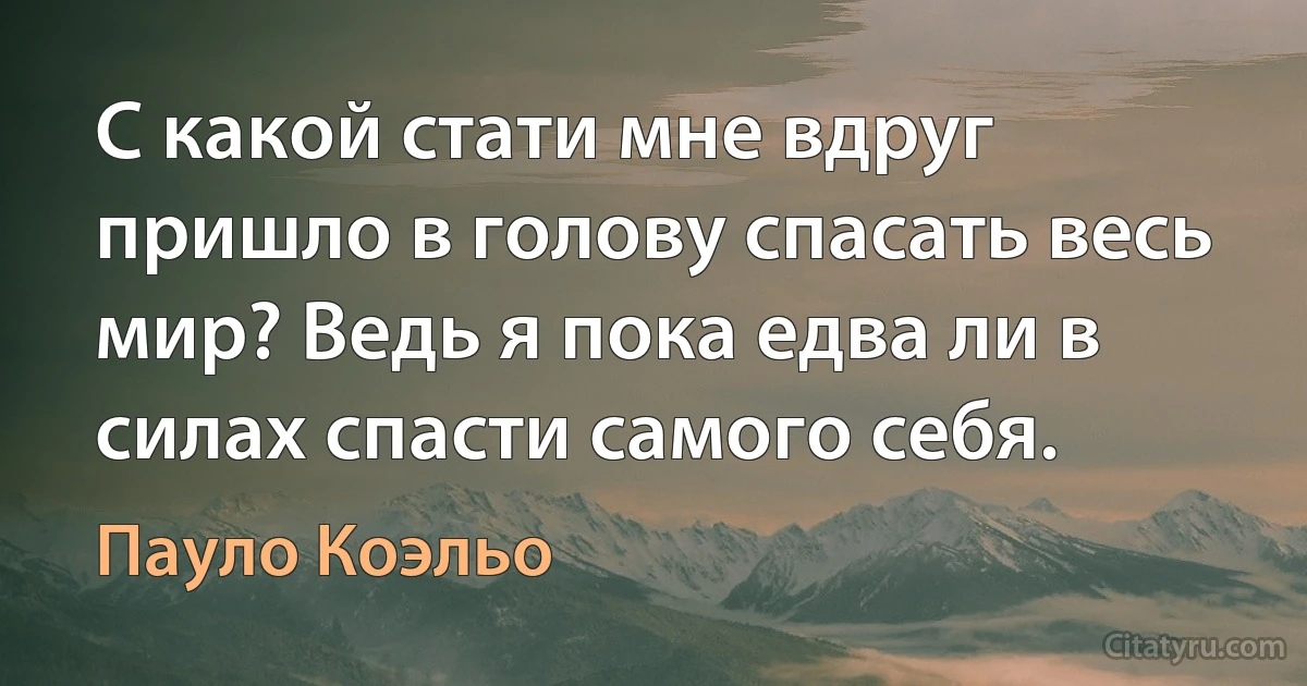 С какой стати мне вдруг пришло в голову спасать весь мир? Ведь я пока едва ли в силах спасти самого себя. (Пауло Коэльо)