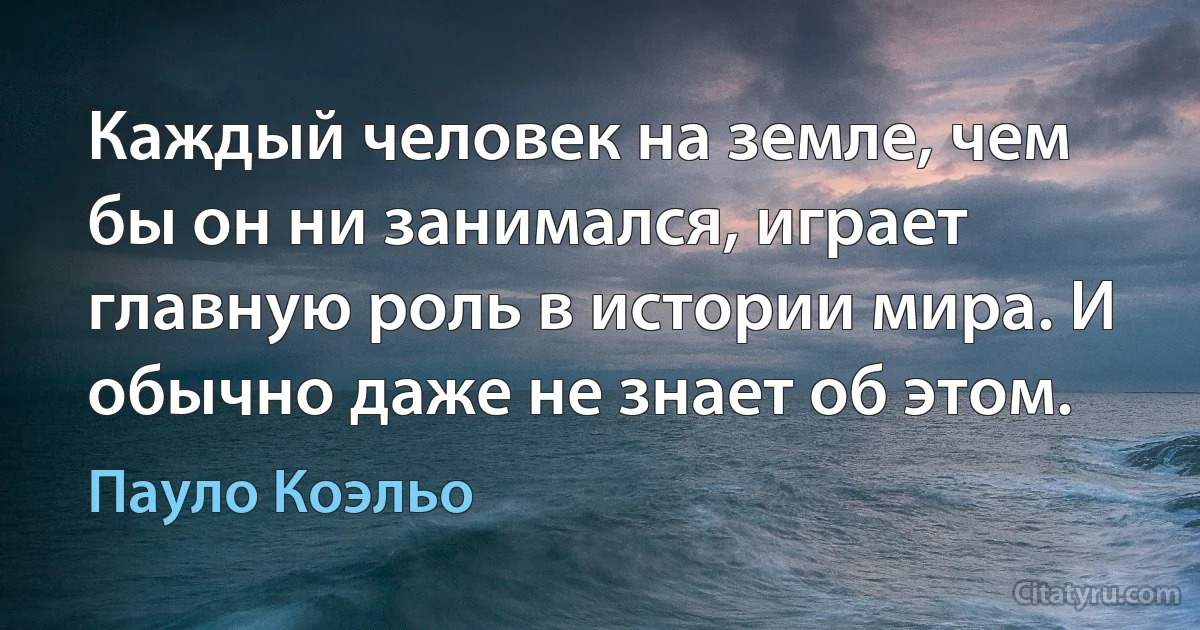 Каждый человек на земле, чем бы он ни занимался, играет главную роль в истории мира. И обычно даже не знает об этом. (Пауло Коэльо)