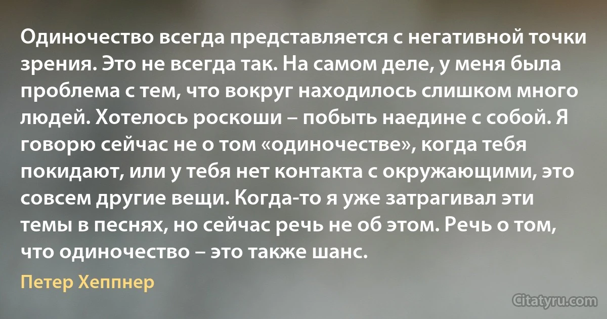 Одиночество всегда представляется с негативной точки зрения. Это не всегда так. На самом деле, у меня была проблема с тем, что вокруг находилось слишком много людей. Хотелось роскоши – побыть наедине с собой. Я говорю сейчас не о том «одиночестве», когда тебя покидают, или у тебя нет контакта с окружающими, это совсем другие вещи. Когда-то я уже затрагивал эти темы в песнях, но сейчас речь не об этом. Речь о том, что одиночество – это также шанс. (Петер Хеппнер)