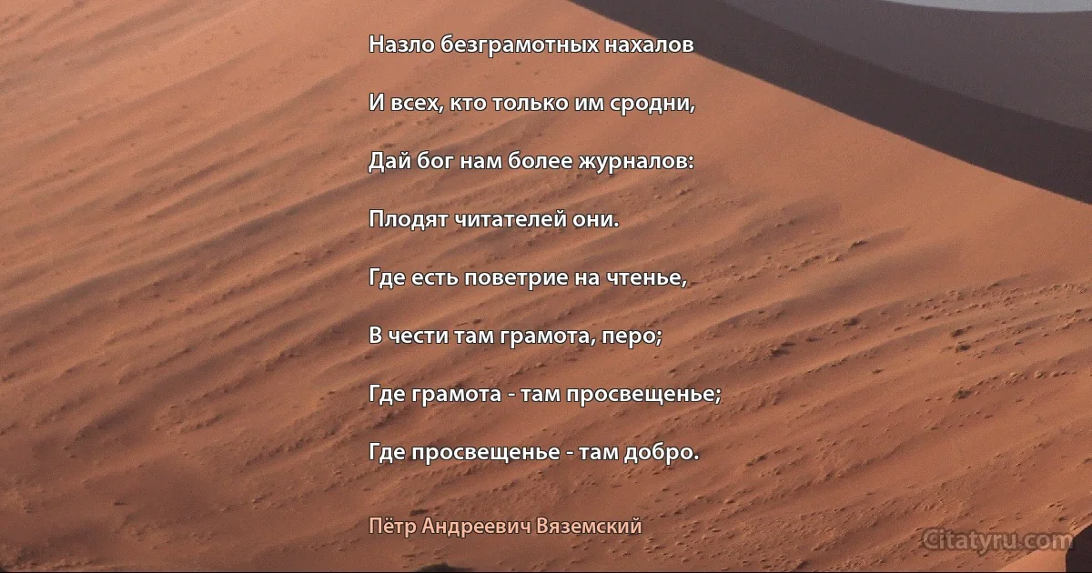 Назло безграмотных нахалов

И всех, кто только им сродни,

Дай бог нам более журналов:

Плодят читателей они.

Где есть поветрие на чтенье,

В чести там грамота, перо;

Где грамота - там просвещенье;

Где просвещенье - там добро. (Пётр Андреевич Вяземский)