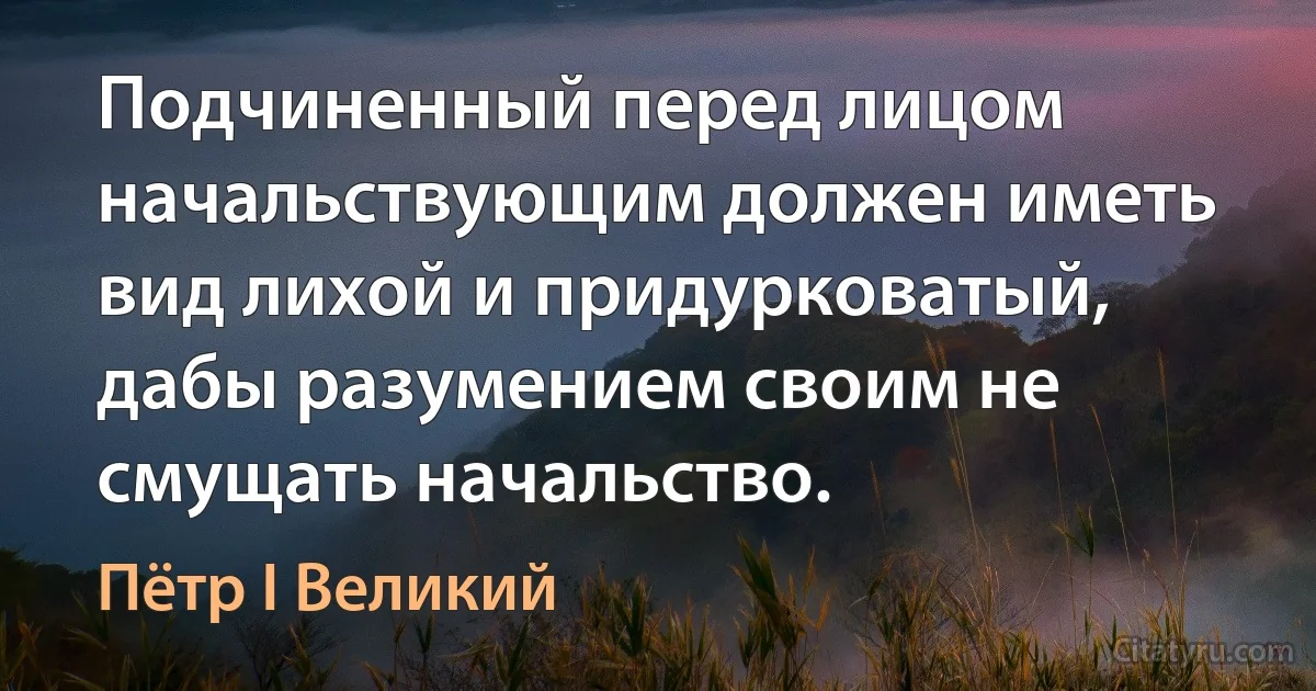 Подчиненный перед лицом начальствующим должен иметь вид лихой и придурковатый, дабы разумением своим не смущать начальство. (Пётр I Великий)