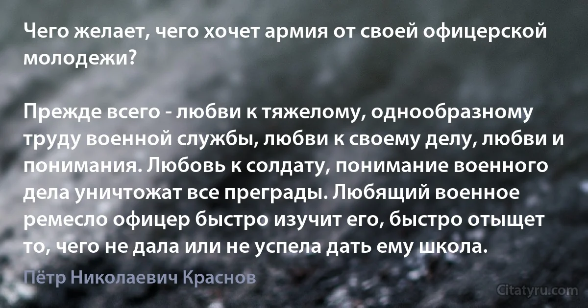 Чего желает, чего хочет армия от своей офицерской молодежи?

Прежде всего - любви к тяжелому, однообразному труду военной службы, любви к своему делу, любви и понимания. Любовь к солдату, понимание военного дела уничтожат все преграды. Любящий военное ремесло офицер быстро изучит его, быстро отыщет то, чего не дала или не успела дать ему школа. (Пётр Николаевич Краснов)