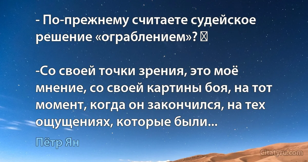 - По-прежнему считаете судейское решение «ограблением»? 　

-Со своей точки зрения, это моё мнение, со своей картины боя, на тот момент, когда он закончился, на тех ощущениях, которые были... (Пётр Ян)