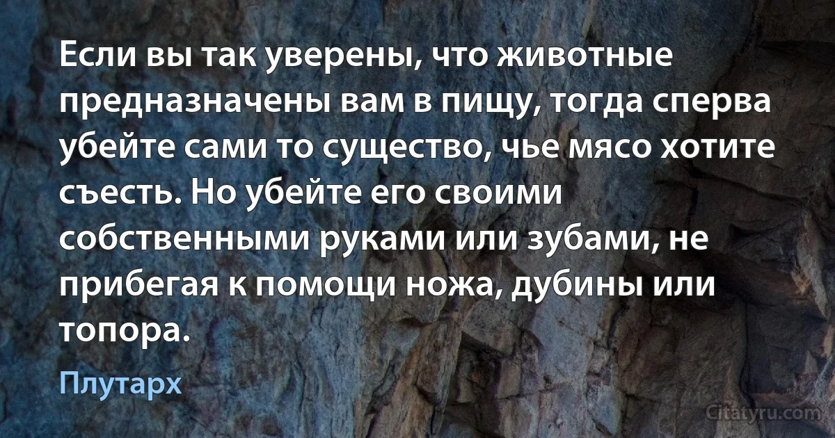 Если вы так уверены, что животные предназначены вам в пищу, тогда сперва убейте сами то существо, чье мясо хотите съесть. Но убейте его своими собственными руками или зубами, не прибегая к помощи ножа, дубины или топора. (Плутарх)