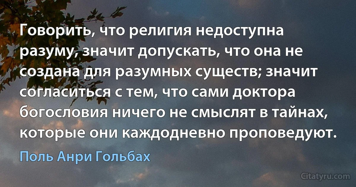 Говорить, что религия недоступна разуму, значит допускать, что она не создана для разумных существ; значит согласиться с тем, что сами доктора богословия ничего не смыслят в тайнах, которые они каждодневно проповедуют. (Поль Анри Гольбах)