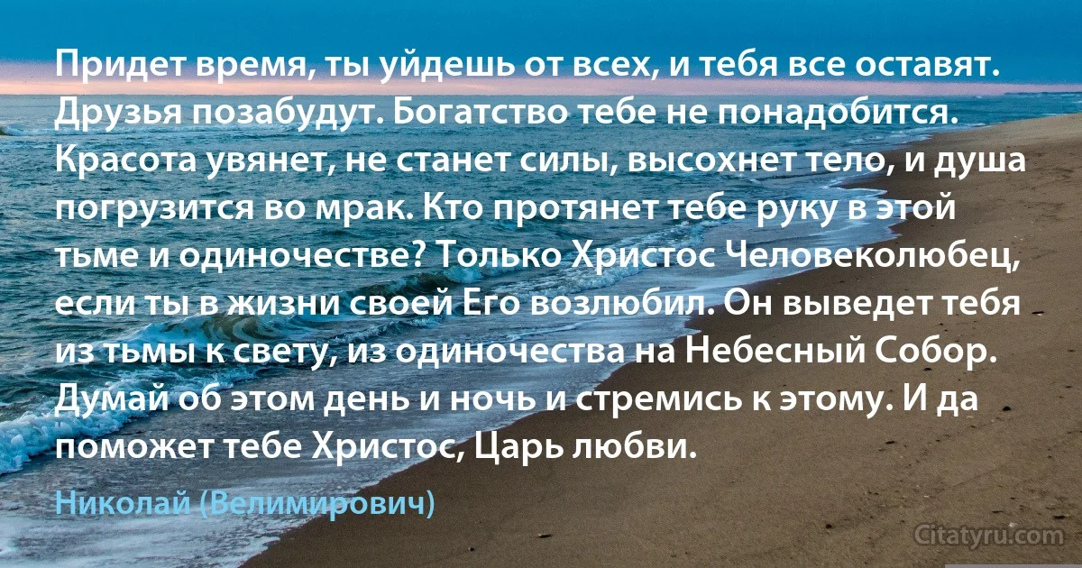 Придет время, ты уйдешь от всех, и тебя все оставят. Друзья позабудут. Богатство тебе не понадобится. Красота увянет, не станет силы, высохнет тело, и душа погрузится во мрак. Кто протянет тебе руку в этой тьме и одиночестве? Только Христос Человеколюбец, если ты в жизни своей Его возлюбил. Он выведет тебя из тьмы к свету, из одиночества на Небесный Собор. Думай об этом день и ночь и стремись к этому. И да поможет тебе Христос, Царь любви. (Николай (Велимирович))