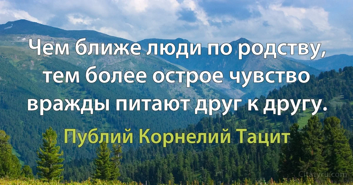 Чем ближе люди по родству, тем более острое чувство вражды питают друг к другу. (Публий Корнелий Тацит)