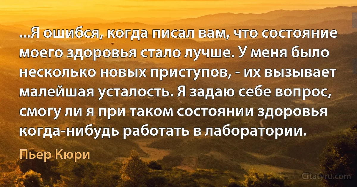 ...Я ошибся, когда писал вам, что состояние моего здоровья стало лучше. У меня было несколько новых приступов, - их вызывает малейшая усталость. Я задаю себе вопрос, смогу ли я при таком состоянии здоровья когда-нибудь работать в лаборатории. (Пьер Кюри)