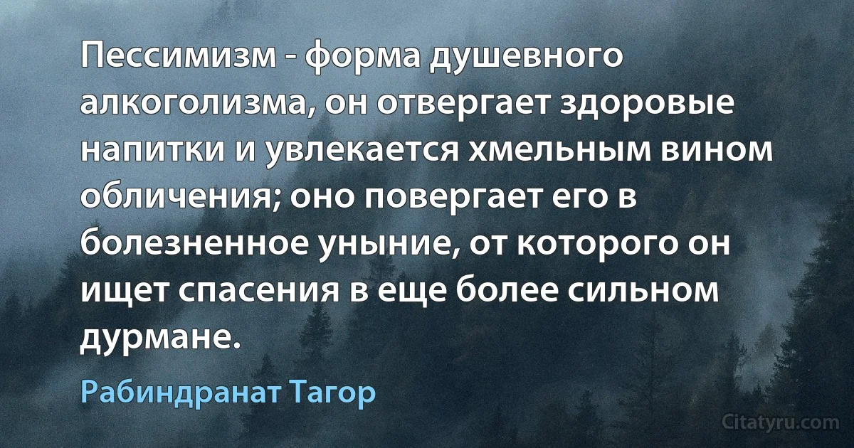 Пессимизм - форма душевного алкоголизма, он отвергает здоровые напитки и увлекается хмельным вином обличения; оно повергает его в болезненное уныние, от которого он ищет спасения в еще более сильном дурмане. (Рабиндранат Тагор)