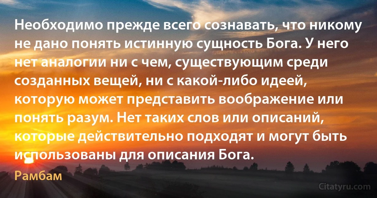 Необходимо прежде всего сознавать, что никому не дано понять истинную сущность Бога. У него нет аналогии ни с чем, существующим среди созданных вещей, ни с какой-либо идеей, которую может представить воображение или понять разум. Нет таких слов или описаний, которые действительно подходят и могут быть использованы для описания Бога. (Рамбам)