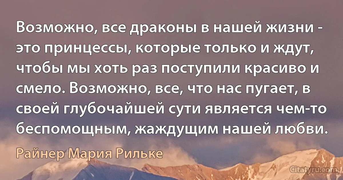 Возможно, все драконы в нашей жизни - это принцессы, которые только и ждут, чтобы мы хоть раз поступили красиво и смело. Возможно, все, что нас пугает, в своей глубочайшей сути является чем-то беспомощным, жаждущим нашей любви. (Райнер Мария Рильке)