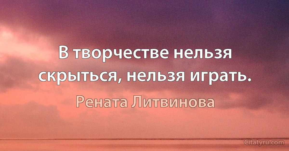 В творчестве нельзя скрыться, нельзя играть. (Рената Литвинова)