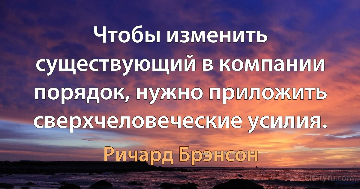 Чтобы изменить существующий в компании порядок, нужно приложить сверхчеловеческие усилия. (Ричард Брэнсон)