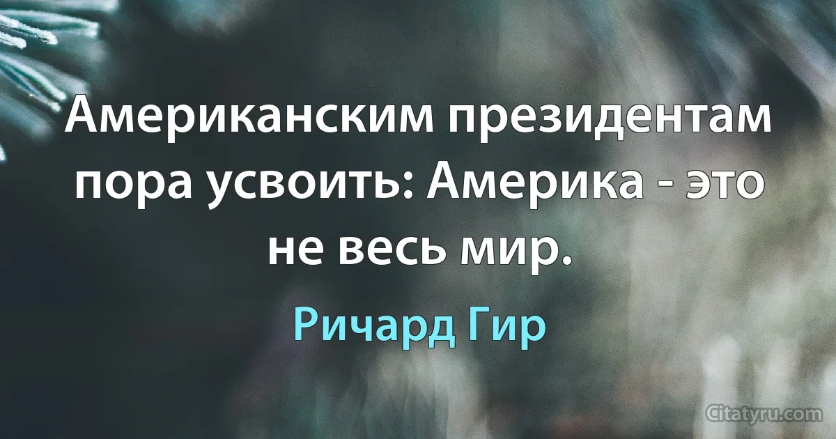 Американским президентам пора усвоить: Америка - это не весь мир. (Ричард Гир)