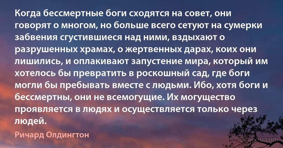 Когда бессмертные боги сходятся на совет, они говорят о многом, но больше всего сетуют на сумерки забвения сгустившиеся над ними, вздыхают о разрушенных храмах, о жертвенных дарах, коих они лишились, и оплакивают запустение мира, который им хотелось бы превратить в роскошный сад, где боги могли бы пребывать вместе с людьми. Ибо, хотя боги и бессмертны, они не всемогущие. Их могущество проявляется в людях и осуществляется только через людей. (Ричард Олдингтон)