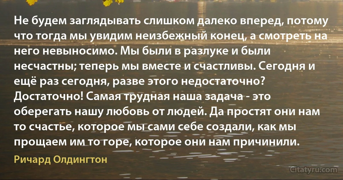 Не будем заглядывать слишком далеко вперед, потому что тогда мы увидим неизбежный конец, а смотреть на него невыносимо. Мы были в разлуке и были несчастны; теперь мы вместе и счастливы. Сегодня и ещё раз сегодня, разве этого недостаточно? Достаточно! Самая трудная наша задача - это оберегать нашу любовь от людей. Да простят они нам то счастье, которое мы сами себе создали, как мы прощаем им то горе, которое они нам причинили. (Ричард Олдингтон)