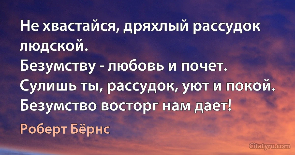 Не хвастайся, дряхлый рассудок людской.
Безумству - любовь и почет.
Сулишь ты, рассудок, уют и покой.
Безумство восторг нам дает! (Роберт Бёрнс)