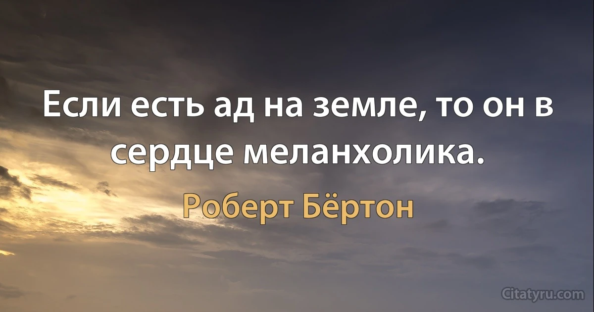 Если есть ад на земле, то он в сердце меланхолика. (Роберт Бёртон)