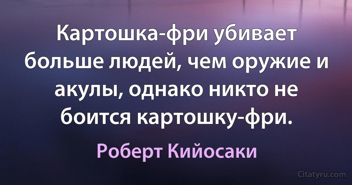 Картошка-фри убивает больше людей, чем оружие и акулы, однако никто не боится картошку-фри. (Роберт Кийосаки)