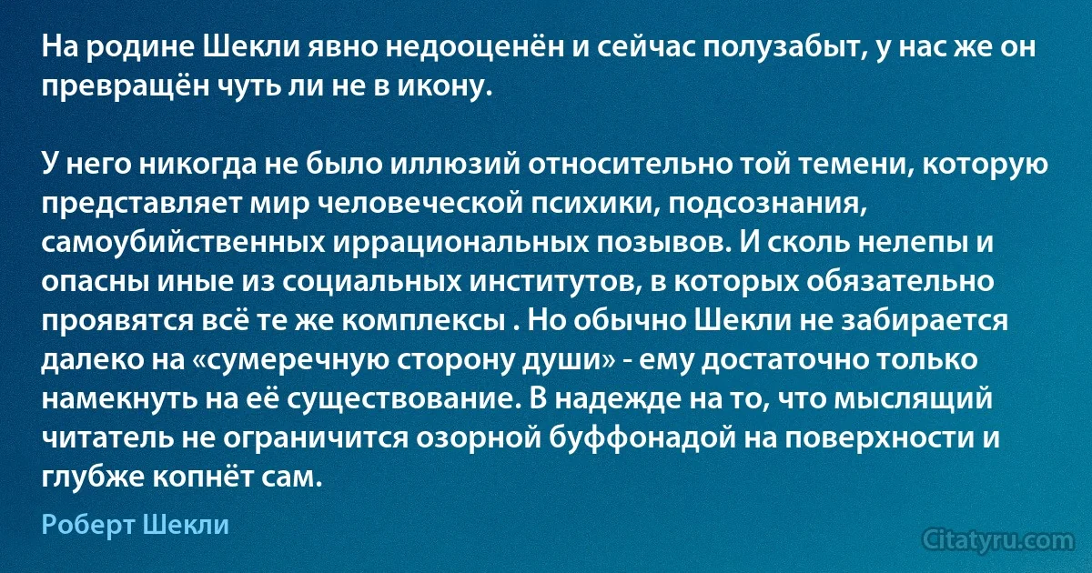 На родине Шекли явно недооценён и сейчас полузабыт, у нас же он превращён чуть ли не в икону.

У него никогда не было иллюзий относительно той темени, которую представляет мир человеческой психики, подсознания, самоубийственных иррациональных позывов. И сколь нелепы и опасны иные из социальных институтов, в которых обязательно проявятся всё те же комплексы . Но обычно Шекли не забирается далеко на «сумеречную сторону души» - ему достаточно только намекнуть на её существование. В надежде на то, что мыслящий читатель не ограничится озорной буффонадой на поверхности и глубже копнёт сам. (Роберт Шекли)