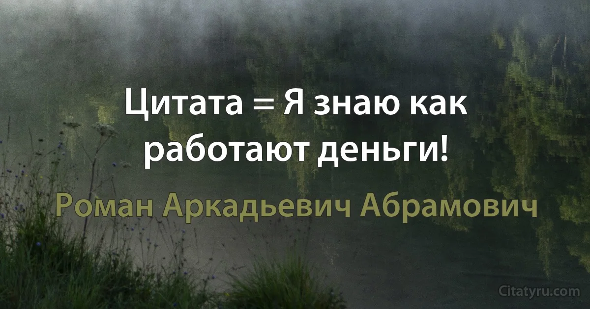 Цитата = Я знаю как работают деньги! (Роман Аркадьевич Абрамович)