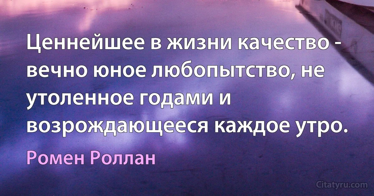 Ценнейшее в жизни качество - вечно юное любопытство, не утоленное годами и возрождающееся каждое утро. (Ромен Роллан)