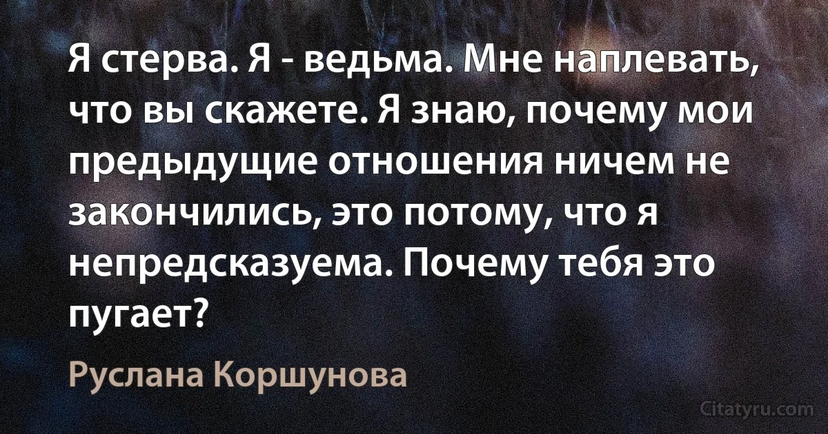 Я стерва. Я - ведьма. Мне наплевать, что вы скажете. Я знаю, почему мои предыдущие отношения ничем не закончились, это потому, что я непредсказуема. Почему тебя это пугает? (Руслана Коршунова)